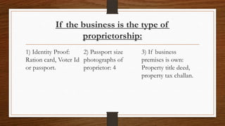 If the business is the type of
                  proprietorship:
1) Identity Proof:    2) Passport size   3) If business
Ration card, Voter Id photographs of     premises is own:
or passport.          proprietor: 4      Property title deed,
                                         property tax challan.
 