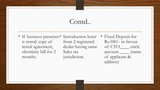 Contd..
• If business premises • Introduction letter • Fixed Deposit for
  is rental: copy of       from 2 registered    Rs.500/- in favour
  rental agreement,        dealer having same   of: CTO____ circle
  electricity bill for 2   Sales tax            account ____ (name
  months.                  jurisdiction.        of applicant &
                                                address)
 