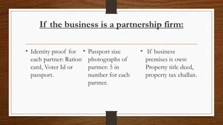 If the business is a partnership firm:

• Identity proof for • Passport size    • If business
 each partner: Ration photographs of     premises is own:
 card, Voter Id or    partner: 5 in      Property title deed,
 passport.            number for each    property tax challan.
                      partner.
 