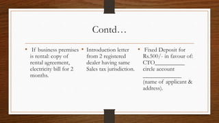 Contd…
• If business premises • Introduction letter         • Fixed Deposit for
  is rental: copy of       from 2 registered           Rs.500/- in favour of:
  rental agreement,        dealer having same          CTO__________
  electricity bill for 2   Sales tax jurisdiction.     circle account
  months.                                              _____________
                                                       (name of applicant &
                                                       address).
 