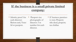 If the business is a small private limited
                 company:

• Identity proof for • Passport size     • If business premises
 each director:        photographs of      is own: Property
 Ration card, Voter    director: 5 in      title deed, property
 Id or passport.       number for each     tax challan.
                       director.
 