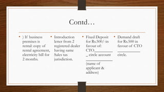 Contd…
• ) If business          • Introduction        • Fixed Deposit      • Demand draft
  premises is              letter from 2         for Rs.500/-in       for Rs.500 in
  rental: copy of          registered dealer     favour of:           favour of CTO
  rental agreement,        having same           CTO_________         ___________
  electricity bill for     Sales tax             _ circle account     circle.
  2 months.                jurisdiction.         _____________
                                                 (name of
                                                 applicant &
                                                 address)
 