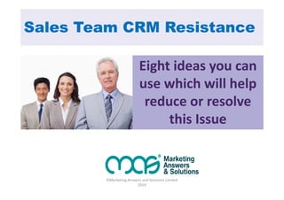 Sales Team CRM Resistance 
Eight ideas you can 
use which will help 
reduce or resolve 
this Issue 
©Marketing Answers and Solutions Limited 
2014 
 