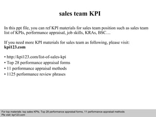 sales team KPI 
In this ppt file, you can ref KPI materials for sales team position such as sales team 
list of KPIs, performance appraisal, job skills, KRAs, BSC… 
If you need more KPI materials for sales team as following, please visit: 
kpi123.com 
• http://kpi123.com/list-of-sales-kpi 
• Top 28 performance appraisal forms 
• 11 performance appraisal methods 
• 1125 performance review phrases 
For top materials: top sales KPIs, Top 28 performance appraisal forms, 11 performance appraisal methods 
Pls visit: kpi123.com 
Interview questions and answers – free download/ pdf and ppt file 
 