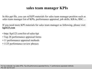 sales team manager KPIs 
In this ppt file, you can ref KPI materials for sales team manager position such as 
sales team manager list of KPIs, performance appraisal, job skills, KRAs, BSC… 
If you need more KPI materials for sales team manager as following, please visit: 
kpi123.com 
• http://kpi123.com/list-of-sales-kpi 
• Top 28 performance appraisal forms 
• 11 performance appraisal methods 
• 1125 performance review phrases 
For top materials: top sales KPIs, Top 28 performance appraisal forms, 11 performance appraisal methods 
Pls visit: kpi123.com 
Interview questions and answers – free download/ pdf and ppt file 
 