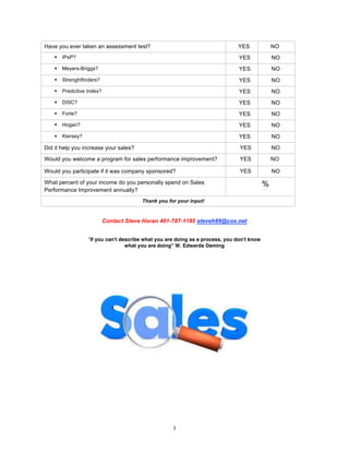 3
Have you ever taken an assessment test? YES NO
§ IPsP? YES NO
§ Meyers-Briggs? YES NO
§ Strenghtfinders? YES NO
§ Predictive Index? YES NO
§ DISC? YES NO
§ Forte? YES NO
§ Hogan? YES NO
§ Kiersey? YES NO
Did it help you increase your sales? YES NO
Would you welcome a program for sales performance improvement? YES NO
Would you participate if it was company sponsored? YES NO
What percent of your income do you personally spend on Sales
Performance Improvement annually?
%
Thank you for your input!
Contact Steve Horan 401-787-1185 steveh99@cox.net
"If you can't describe what you are doing as a process, you don't know
what you are doing" W. Edwards Deming
 