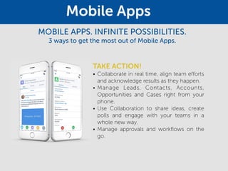 TAKE ACTION!
• Collaborate in real time, align team efforts
and acknowledge results as they happen.
• Manage Leads, Contacts, Accounts,
Opportunities and Cases right from your
phone.
• Use Collaboration to share ideas, create
polls and engage with your teams in a
whole new way.
• Manage approvals and workflows on the
go.
Mobile Apps
MOBILE APPS. INFINITE POSSIBILITIES.
3 ways to get the most out of Mobile Apps.
 