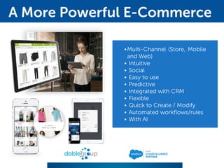 •Multi-Channel (Store, Mobile
and Web)
• Intuitive
• Social
• Easy to use
• Predictive
• Integrated with CRM
• Flexible
• Quick to Create / Modify
• Automated workflows/rules
• With AI
A More Powerful E-Commerce
 
