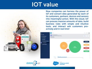Now companies can harness the power of
IoT and convert data generated by each of
its customers, partners, devices and sensors
into meaningful action. With the cloud, IoT
can process massive amounts of data, build
business rules with simple and intuitive
tools, and interact wth customers pro-
actively and in real time!
IOT value
 