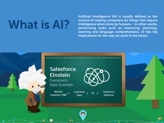 Artificial Intelligence (AI) is usually defined as the
science of making computers do things that require
intelligence when done by humans. - in other words,
performing tasks such as reasoning, planning,
learning and language comprehension. AI has big
implications for the way we work in the future.
What is AI?
 