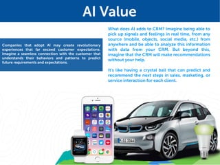 What does AI adds to CRM? Imagine being able to
pick up signals and feelings in real time, from any
source (mobile, objects, social media, etc.) from
anywhere and be able to analyze this information
with data from your CRM. But beyond this,
imagine that the CRM will make recommendations
without your help.
It's like having a crystal ball that can predict and
recommend the next steps in sales, marketing, or
service interaction for each client.
Companies that adopt AI may create revolutionary
experiences that far exceed customer expectations.
Imagine a seamless connection with the customer that
understands their behaviors and patterns to predict
future requirements and expectations.
AI Value
 