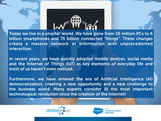 Today we live in a smarter world. We have gone from 10 million PCs to 6
billion smartphones and 75 billion connected “things”. These changes
create a massive network of information with unprecedented
interaction.
In recent years, we have quickly adopted mobile devices, social media
and the Internet of Things (IoT) as key elements of everyday life and
most of us haven’t even noticed.
Furthermore, we have entered the era of Artificial Intelligence (AI)
democratization, creating a new opportunity and a new challenge to
the business world. Many experts consider AI the most important
technological revolution since the creation of the Internet!
 