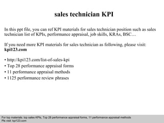 sales technician KPI 
In this ppt file, you can ref KPI materials for sales technician position such as sales 
technician list of KPIs, performance appraisal, job skills, KRAs, BSC… 
If you need more KPI materials for sales technician as following, please visit: 
kpi123.com 
• http://kpi123.com/list-of-sales-kpi 
• Top 28 performance appraisal forms 
• 11 performance appraisal methods 
• 1125 performance review phrases 
For top materials: top sales KPIs, Top 28 performance appraisal forms, 11 performance appraisal methods 
Pls visit: kpi123.com 
Interview questions and answers – free download/ pdf and ppt file 
 