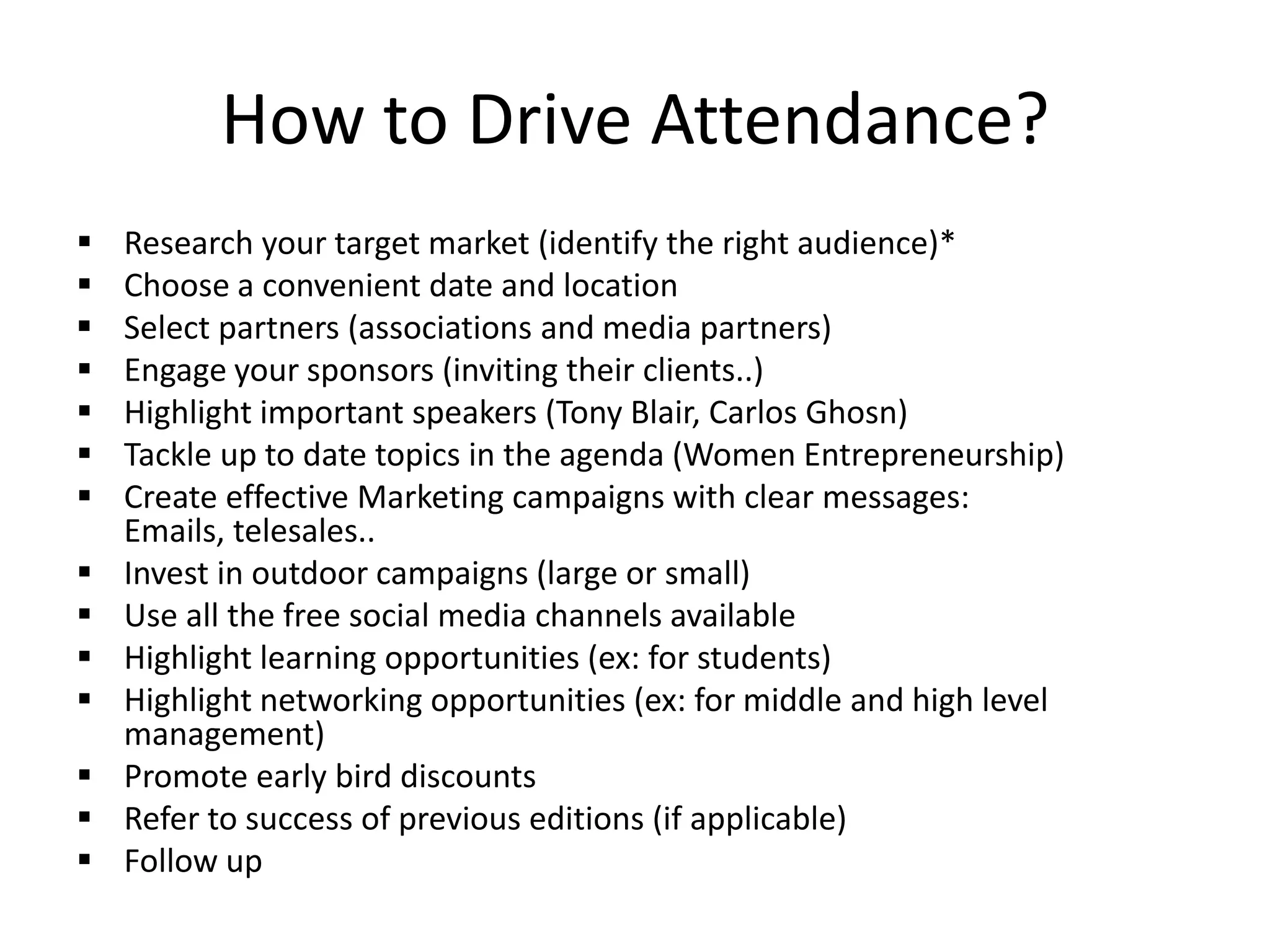 How to Drive Attendance?
 Research your target market (identify the right audience)*
 Choose a convenient date and location
 Select partners (associations and media partners)
 Engage your sponsors (inviting their clients..)
 Highlight important speakers (Tony Blair, Carlos Ghosn)
 Tackle up to date topics in the agenda (Women Entrepreneurship)
 Create effective Marketing campaigns with clear messages:
Emails, telesales..
 Invest in outdoor campaigns (large or small)
 Use all the free social media channels available
 Highlight learning opportunities (ex: for students)
 Highlight networking opportunities (ex: for middle and high level
management)
 Promote early bird discounts
 Refer to success of previous editions (if applicable)
 Follow up
 