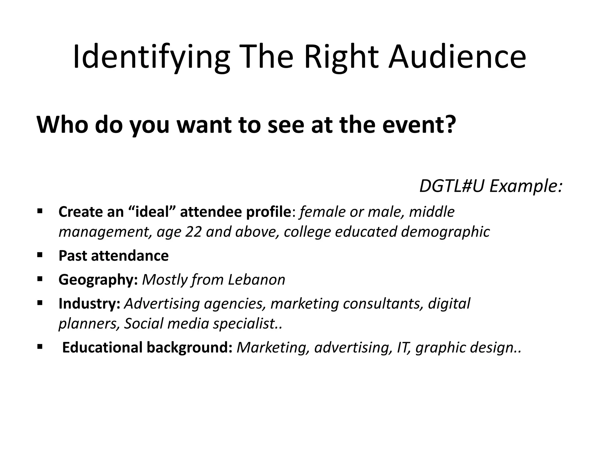 Identifying The Right Audience
Who do you want to see at the event?
DGTL#U Example:
 Create an “ideal” attendee profile: female or male, middle
management, age 22 and above, college educated demographic
 Past attendance
 Geography: Mostly from Lebanon
 Industry: Advertising agencies, marketing consultants, digital
planners, Social media specialist..
 Educational background: Marketing, advertising, IT, graphic design..
 