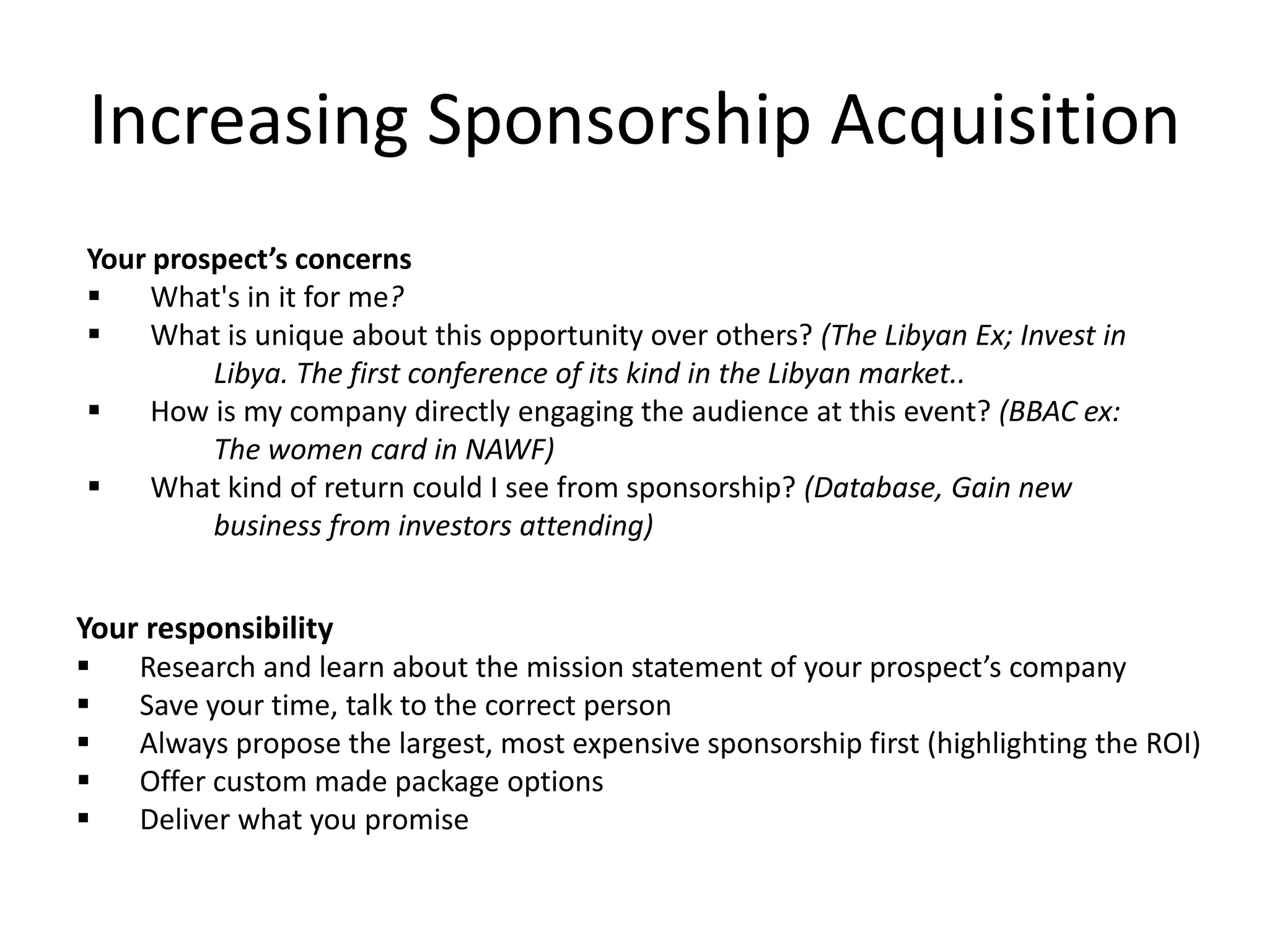 Increasing Sponsorship Acquisition
Your prospect’s concerns
 What's in it for me?
 What is unique about this opportunity over others? (The Libyan Ex; Invest in
Libya. The first conference of its kind in the Libyan market..
 How is my company directly engaging the audience at this event? (BBAC ex:
The women card in NAWF)
 What kind of return could I see from sponsorship? (Database, Gain new
business from investors attending)
Your responsibility
 Research and learn about the mission statement of your prospect’s company
 Save your time, talk to the correct person
 Always propose the largest, most expensive sponsorship first (highlighting the ROI)
 Offer custom made package options
 Deliver what you promise
 