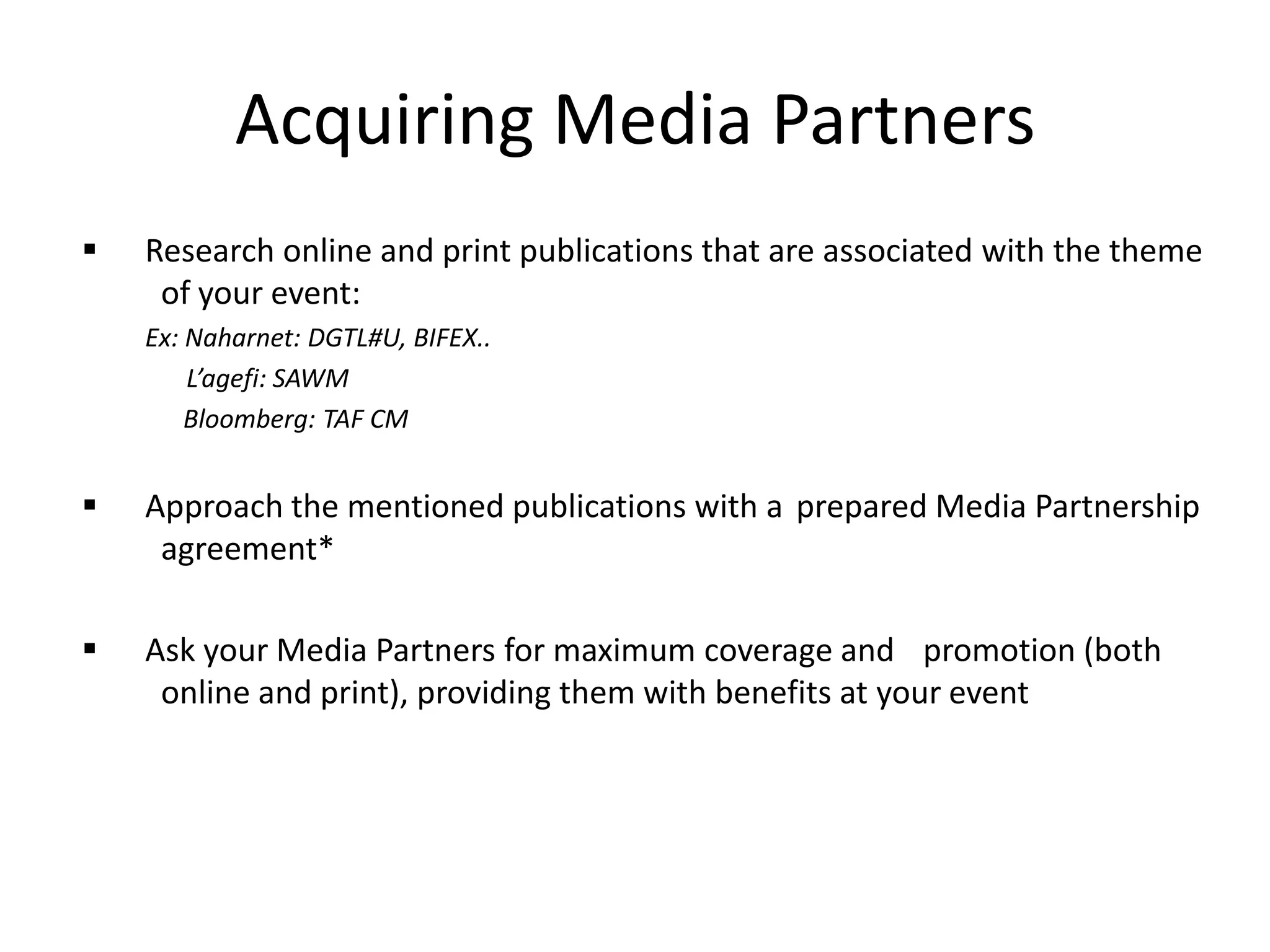 Acquiring Media Partners
 Research online and print publications that are associated with the theme
of your event:
Ex: Naharnet: DGTL#U, BIFEX..
L’agefi: SAWM
Bloomberg: TAF CM
 Approach the mentioned publications with a prepared Media Partnership
agreement*
 Ask your Media Partners for maximum coverage and promotion (both
online and print), providing them with benefits at your event
 