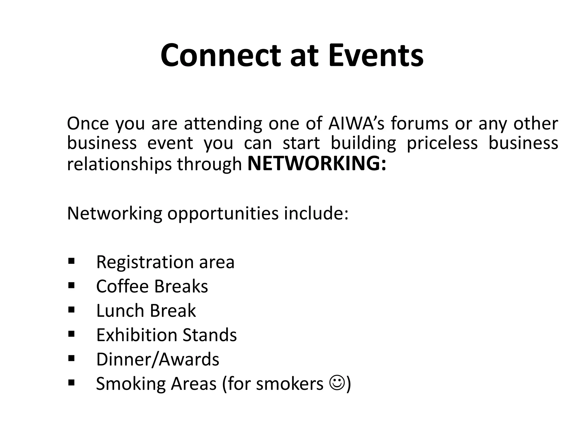 Connect at Events
Once you are attending one of AIWA’s forums or any other
business event you can start building priceless business
relationships through NETWORKING:
Networking opportunities include:
 Registration area
 Coffee Breaks
 Lunch Break
 Exhibition Stands
 Dinner/Awards
 Smoking Areas (for smokers )
 