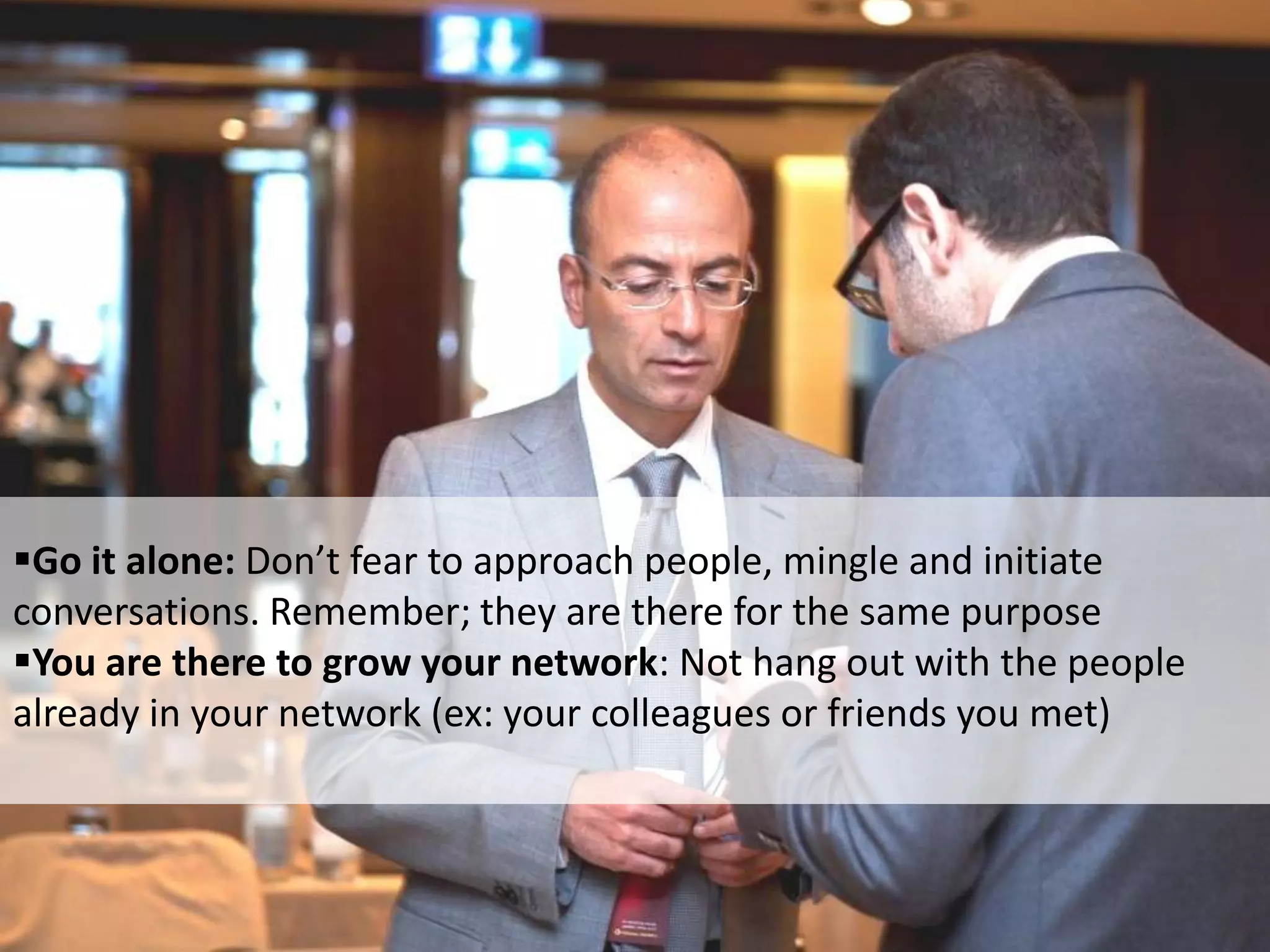 Go it alone: Don’t fear to approach people, mingle and initiate
conversations. Remember; they are there for the same purpose
You are there to grow your network: Not hang out with the people
already in your network (ex: your colleagues or friends you met)
 
