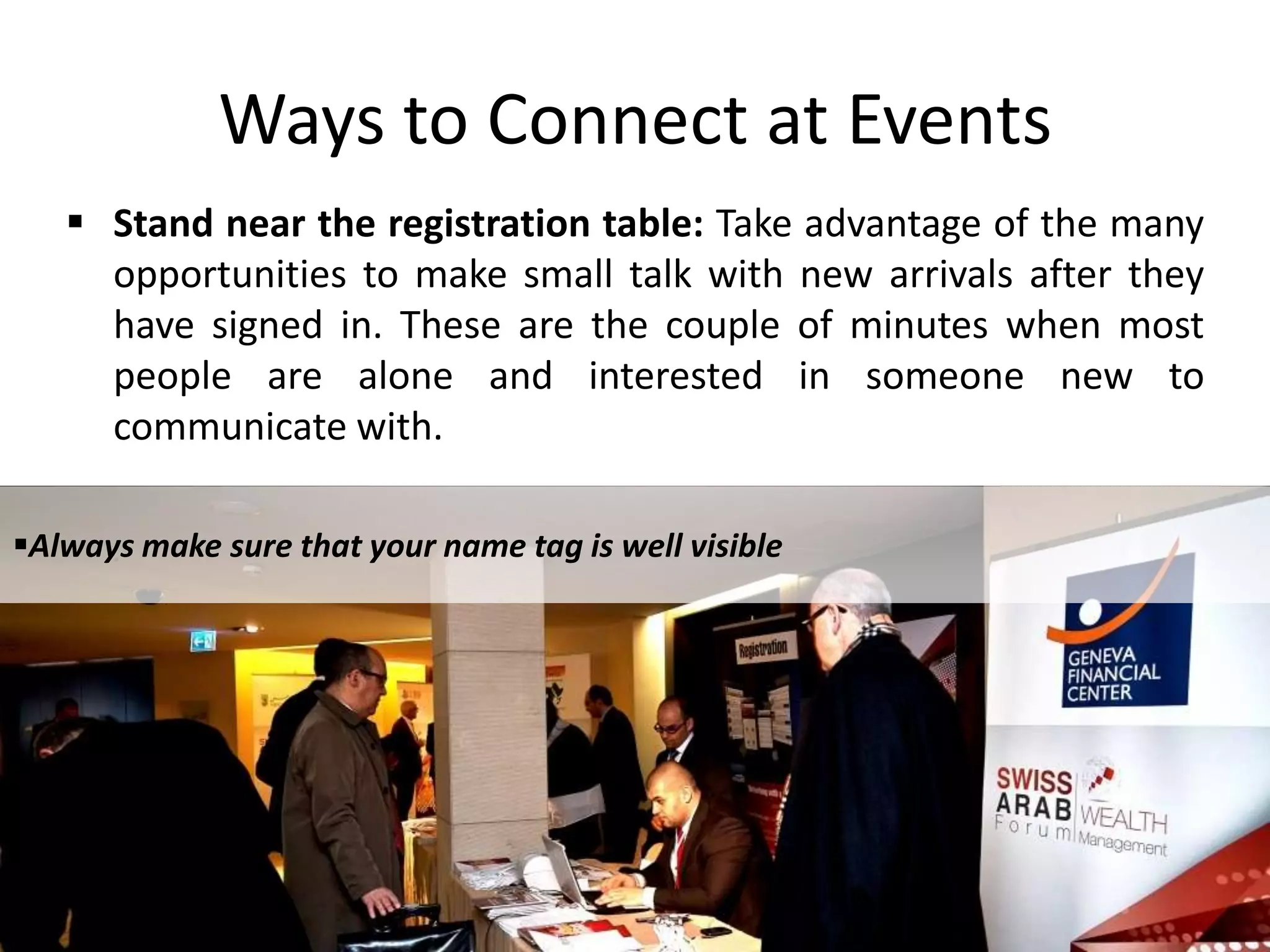  Stand near the registration table: Take advantage of the many
opportunities to make small talk with new arrivals after they
have signed in. These are the couple of minutes when most
people are alone and interested in someone new to
communicate with.
.
Ways to Connect at Events
Always make sure that your name tag is well visible
 