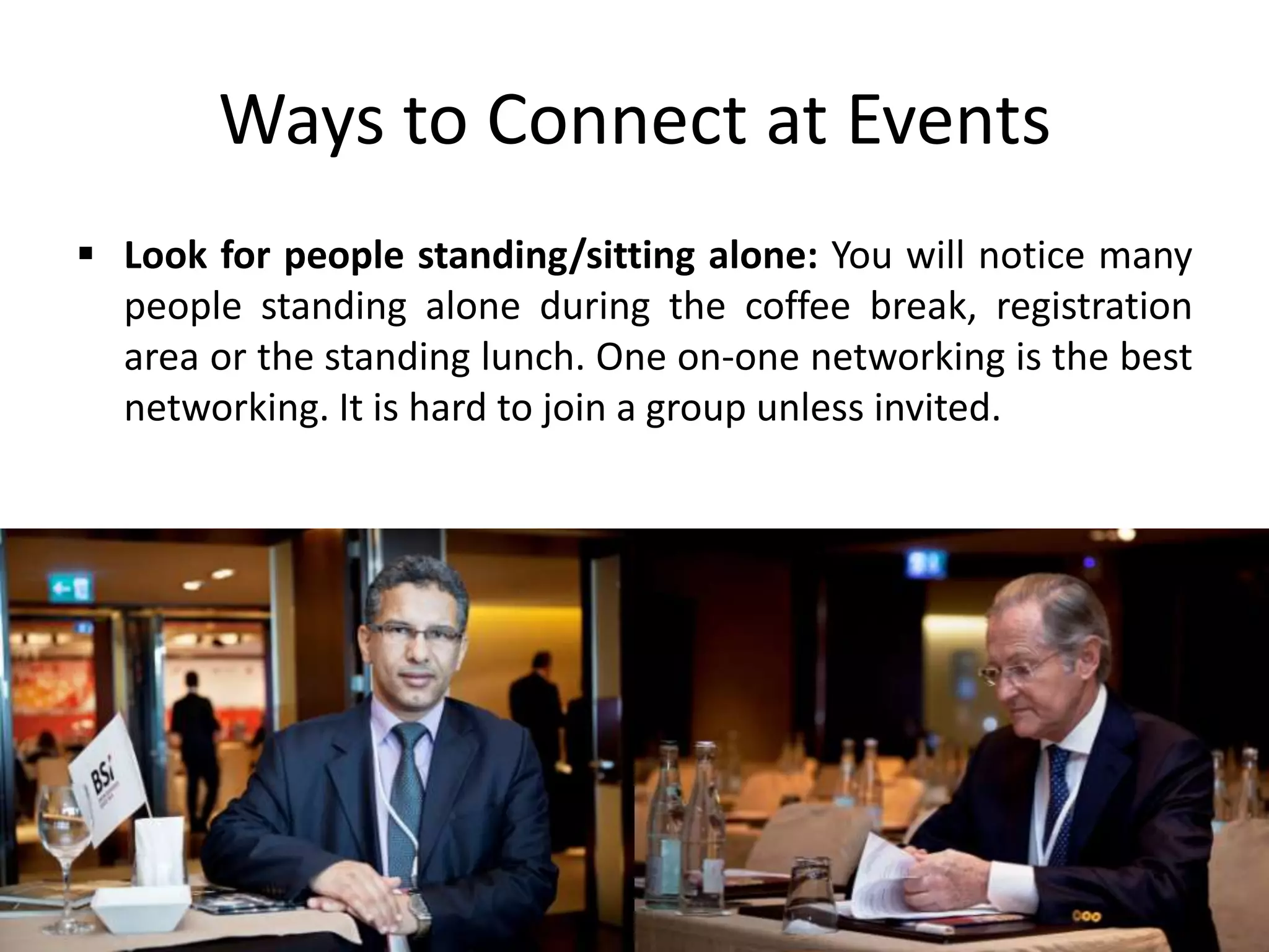  Look for people standing/sitting alone: You will notice many
people standing alone during the coffee break, registration
area or the standing lunch. One on-one networking is the best
networking. It is hard to join a group unless invited.
Ways to Connect at Events
 