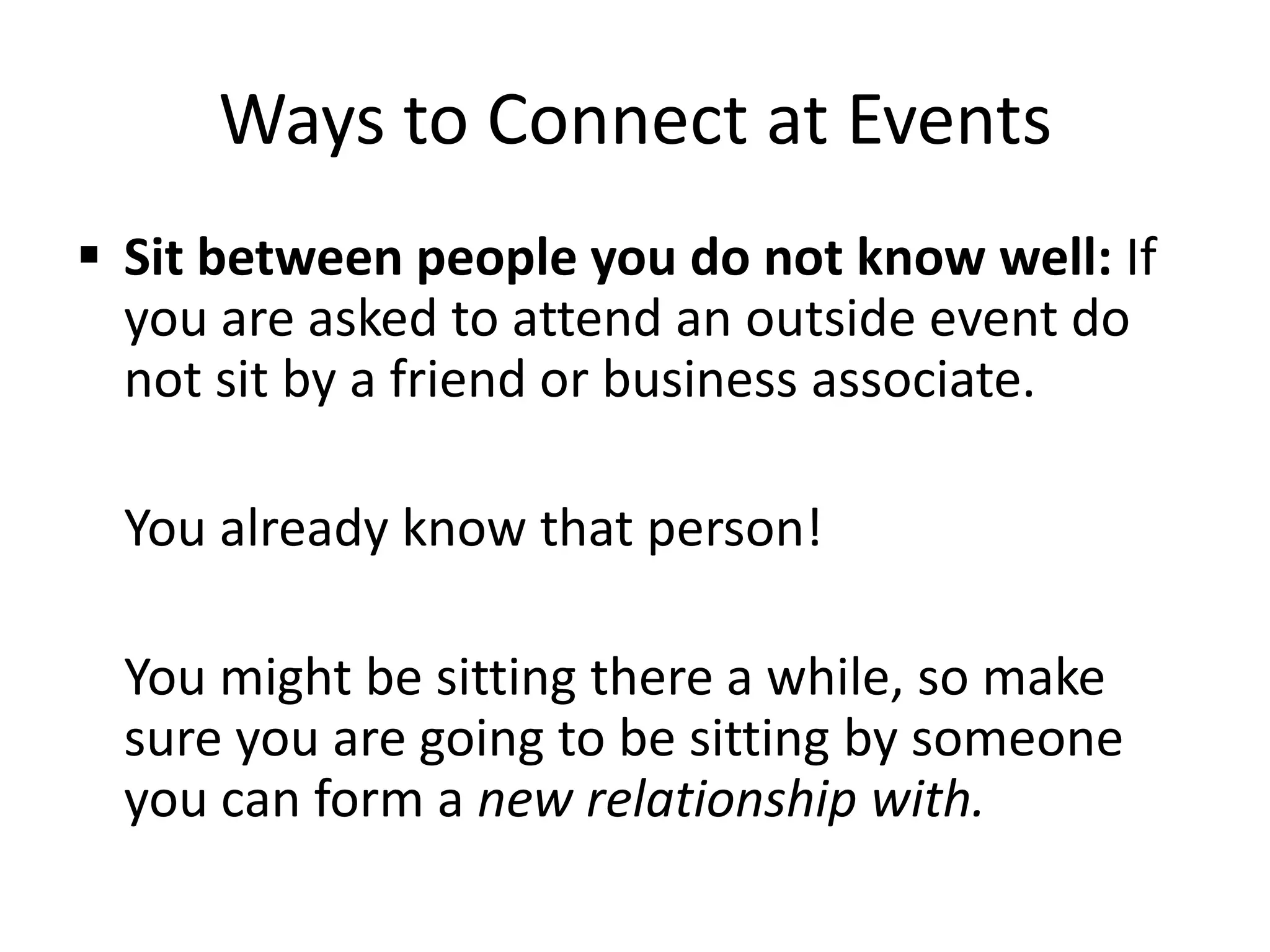  Sit between people you do not know well: If
you are asked to attend an outside event do
not sit by a friend or business associate.
You already know that person!
You might be sitting there a while, so make
sure you are going to be sitting by someone
you can form a new relationship with.
Ways to Connect at Events
 