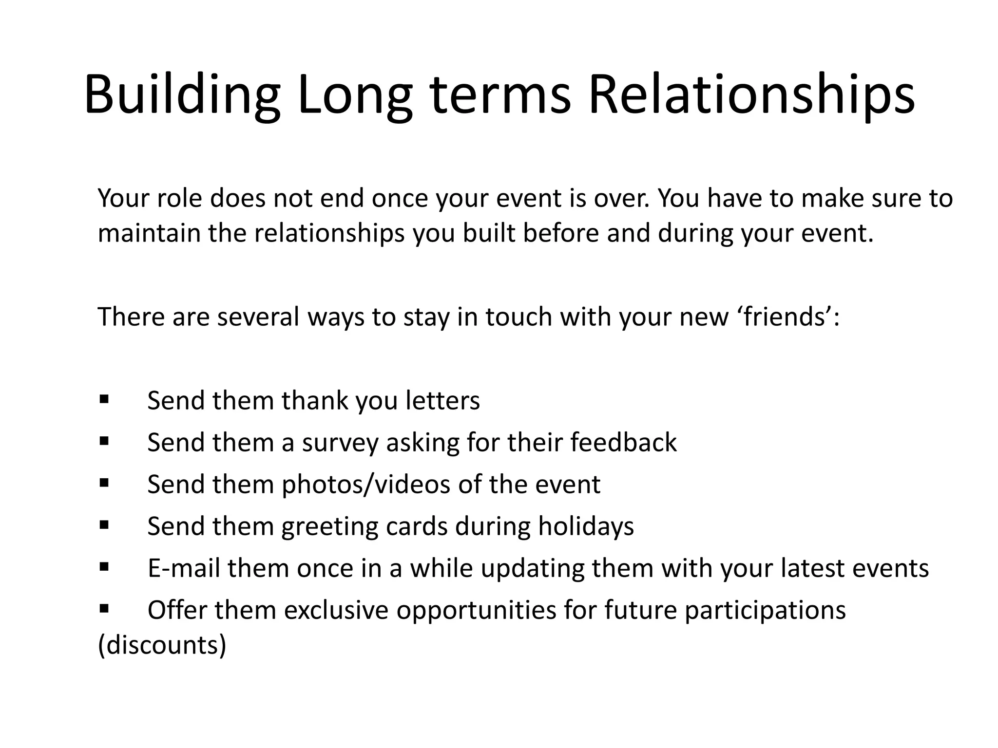 Building Long terms Relationships
Your role does not end once your event is over. You have to make sure to
maintain the relationships you built before and during your event.
There are several ways to stay in touch with your new ‘friends’:
 Send them thank you letters
 Send them a survey asking for their feedback
 Send them photos/videos of the event
 Send them greeting cards during holidays
 E-mail them once in a while updating them with your latest events
 Offer them exclusive opportunities for future participations
(discounts)
 