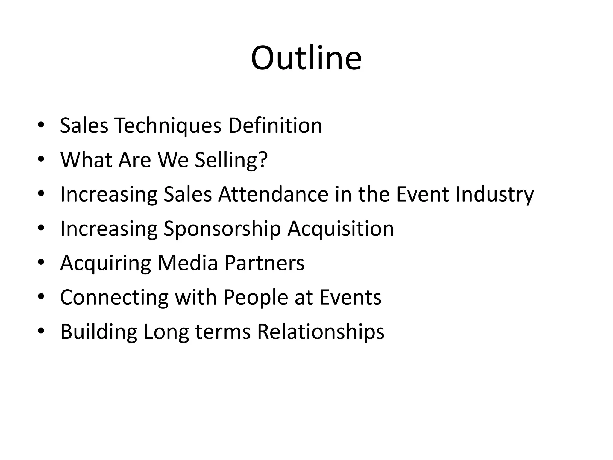 Outline
• Sales Techniques Definition
• What Are We Selling?
• Increasing Sales Attendance in the Event Industry
• Increasing Sponsorship Acquisition
• Acquiring Media Partners
• Connecting with People at Events
• Building Long terms Relationships
 