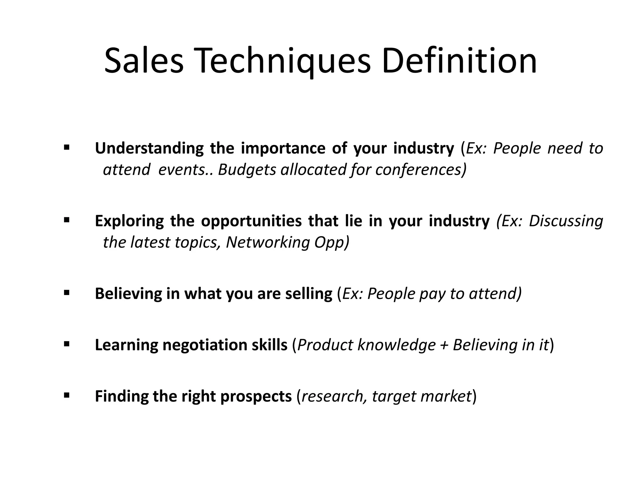 Sales Techniques Definition
 Understanding the importance of your industry (Ex: People need to
attend events.. Budgets allocated for conferences)
 Exploring the opportunities that lie in your industry (Ex: Discussing
the latest topics, Networking Opp)
 Believing in what you are selling (Ex: People pay to attend)
 Learning negotiation skills (Product knowledge + Believing in it)
 Finding the right prospects (research, target market)
 