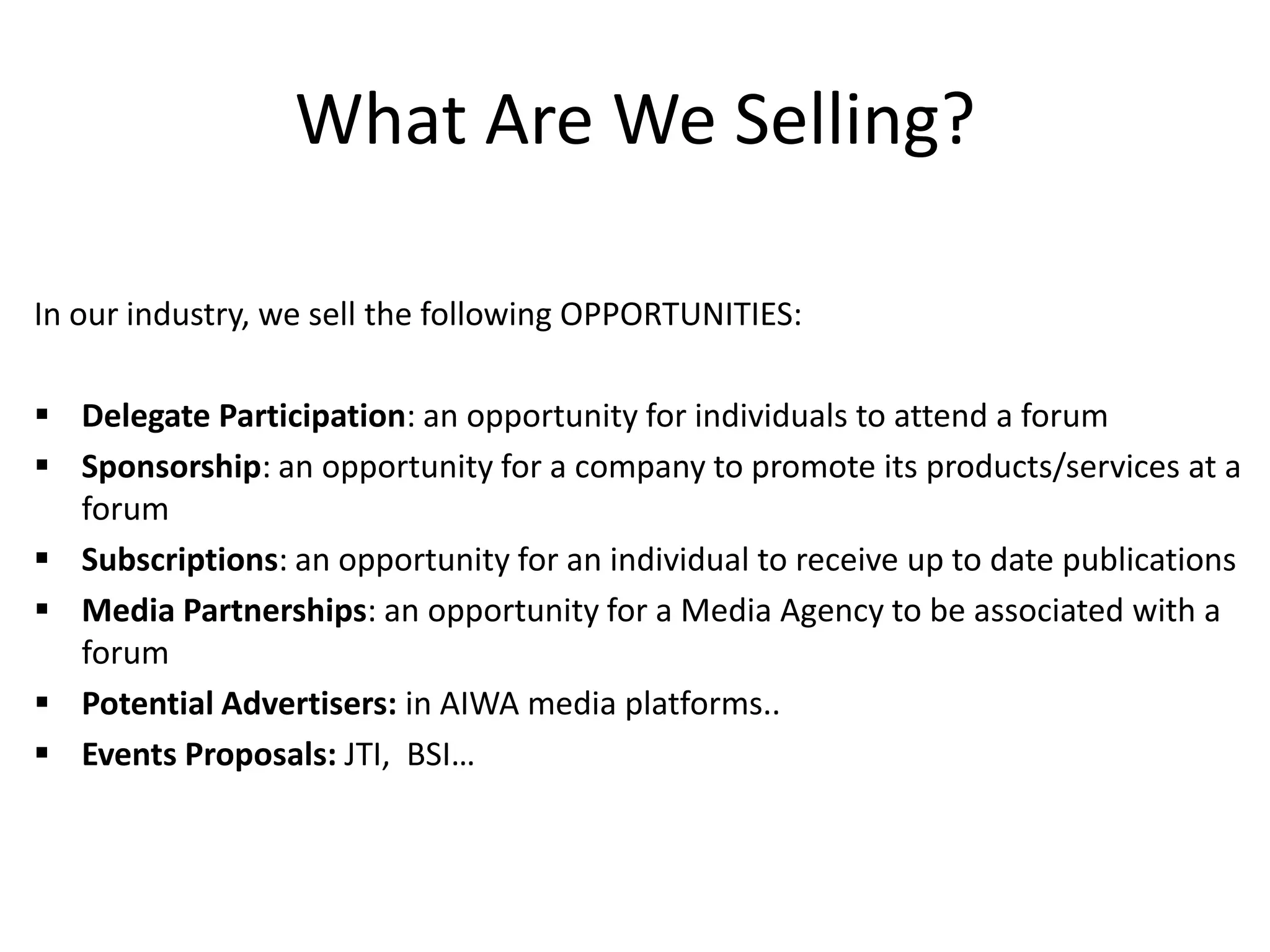 What Are We Selling?
In our industry, we sell the following OPPORTUNITIES:
 Delegate Participation: an opportunity for individuals to attend a forum
 Sponsorship: an opportunity for a company to promote its products/services at a
forum
 Subscriptions: an opportunity for an individual to receive up to date publications
 Media Partnerships: an opportunity for a Media Agency to be associated with a
forum
 Potential Advertisers: in AIWA media platforms..
 Events Proposals: JTI, BSI…
 