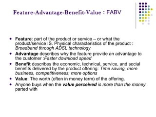 Feature-Advantage-Benefit-Value  :  FABV Feature : part of the product or service – or what the product/service IS. Physical characteristics of the product :  Broadband through ADSL technology Advantage  describes why the feature provide an advantage to the customer : Faster download speed  Benefit  describes the economic, technical, service, and social benefits delivered by the product offering:  Time saving, more business, competitiveness, more options Value : The worth (often in money term) of the offering. Anyone buys when the  value perceived  is more than the money  parted with 