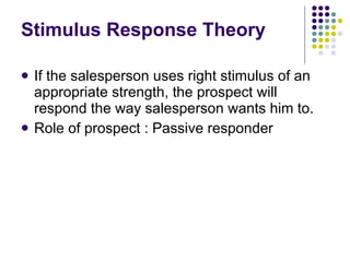 Stimulus Response Theory If the salesperson uses right stimulus of an appropriate strength, the prospect will respond the way salesperson wants him to. Role of prospect : Passive responder 