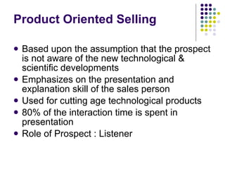 Product Oriented Selling Based upon the assumption that the prospect is not aware of the new technological & scientific developments Emphasizes on the presentation and explanation skill of the sales person Used for cutting age technological products 80% of the interaction time is spent in presentation Role of Prospect : Listener 
