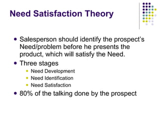 Need Satisfaction Theory Salesperson should identify the prospect’s Need/problem before he presents the product, which will satisfy the Need. Three stages Need Development Need Identification Need Satisfaction 80% of the talking done by the prospect 