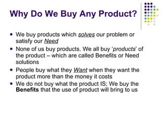 Why Do We Buy Any Product? We buy products which  solves  our problem or satisfy our  Need None of us buy products. We all buy ‘ products ’ of the product – which are called Benefits or Need solutions People buy what they  Want  when they want the product more than the money it costs We do not buy what the product IS; We buy the  Benefits  that the use of product will bring to us 