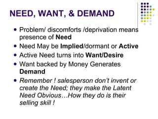 NEED, WANT, & DEMAND  Problem/ discomforts /deprivation means presence of  Need Need May be  Implied /dormant or  Active Active Need turns into  Want/Desire Want backed by Money Generates  Demand Remember ! salesperson don’t invent or create the Need; they make the Latent Need Obvious…How they do is their selling skill ! 