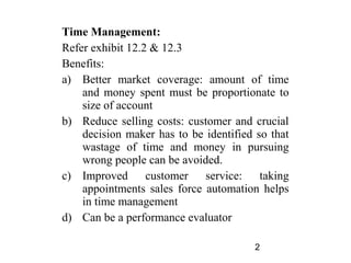 Time Management:
Refer exhibit 12.2 & 12.3
Benefits:
a) Better market coverage: amount of time
    and money spent must be proportionate to
    size of account
b) Reduce selling costs: customer and crucial
    decision maker has to be identified so that
    wastage of time and money in pursuing
    wrong people can be avoided.
c) Improved customer service: taking
    appointments sales force automation helps
    in time management
d) Can be a performance evaluator

                                       2
 