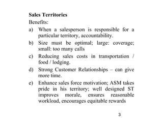 Sales Territories
Benefits:
a) When a salesperson is responsible for a
    particular territory, accountability.
b) Size must be optimal; large: coverage;
    small: too many calls
c) Reducing sales costs in transportation /
    food / lodging.
d) Strong Customer Relationships – can give
    more time.
e) Enhance sales force motivation; ASM takes
    pride in his territory; well designed ST
    improves morale, ensures reasonable
    workload, encourages equitable rewards

                                     3
 