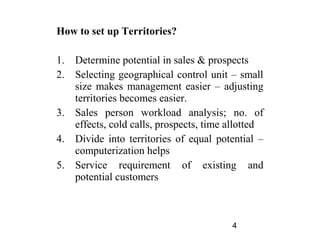 How to set up Territories?

1.   Determine potential in sales & prospects
2.   Selecting geographical control unit – small
     size makes management easier – adjusting
     territories becomes easier.
3.   Sales person workload analysis; no. of
     effects, cold calls, prospects, time allotted
4.   Divide into territories of equal potential –
     computerization helps
5.   Service requirement of existing and
     potential customers



                                          4
 