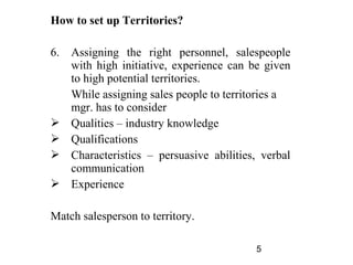 How to set up Territories?

6.   Assigning the right personnel, salespeople
     with high initiative, experience can be given
     to high potential territories.
     While assigning sales people to territories a
     mgr. has to consider
    Qualities – industry knowledge
    Qualifications
    Characteristics – persuasive abilities, verbal
     communication
    Experience

Match salesperson to territory.

                                           5
 