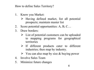 How to define Sales Territory?

1.   Know you Market:
      Having defined market, list all potential
         prospects; maintain master list
2.   Score potential opportunities: A, B, C…
3.   Draw borders:
      List of potential customers can be uploaded
         to mapping programs for geographical
         territories
      If different products cater to different
         industries; then map by industry.
      You can also map by size & buying power
4.   Involve Sales Team
5.   Minimize future changes
                                        6
 