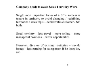 Company needs to avoid Sales Territory Wars

Single most important factor of a SP’s success is
tenure in territory; so avoid changing / redefining
territories / sales rep.s – demotivates customer / SP.
both.

Small territory – less travel – more selling – more
managerial positions – career opportunities

However, division of existing territories – morale
issues – less earning for salesperson if he loses key
a/c.



                                          7
 
