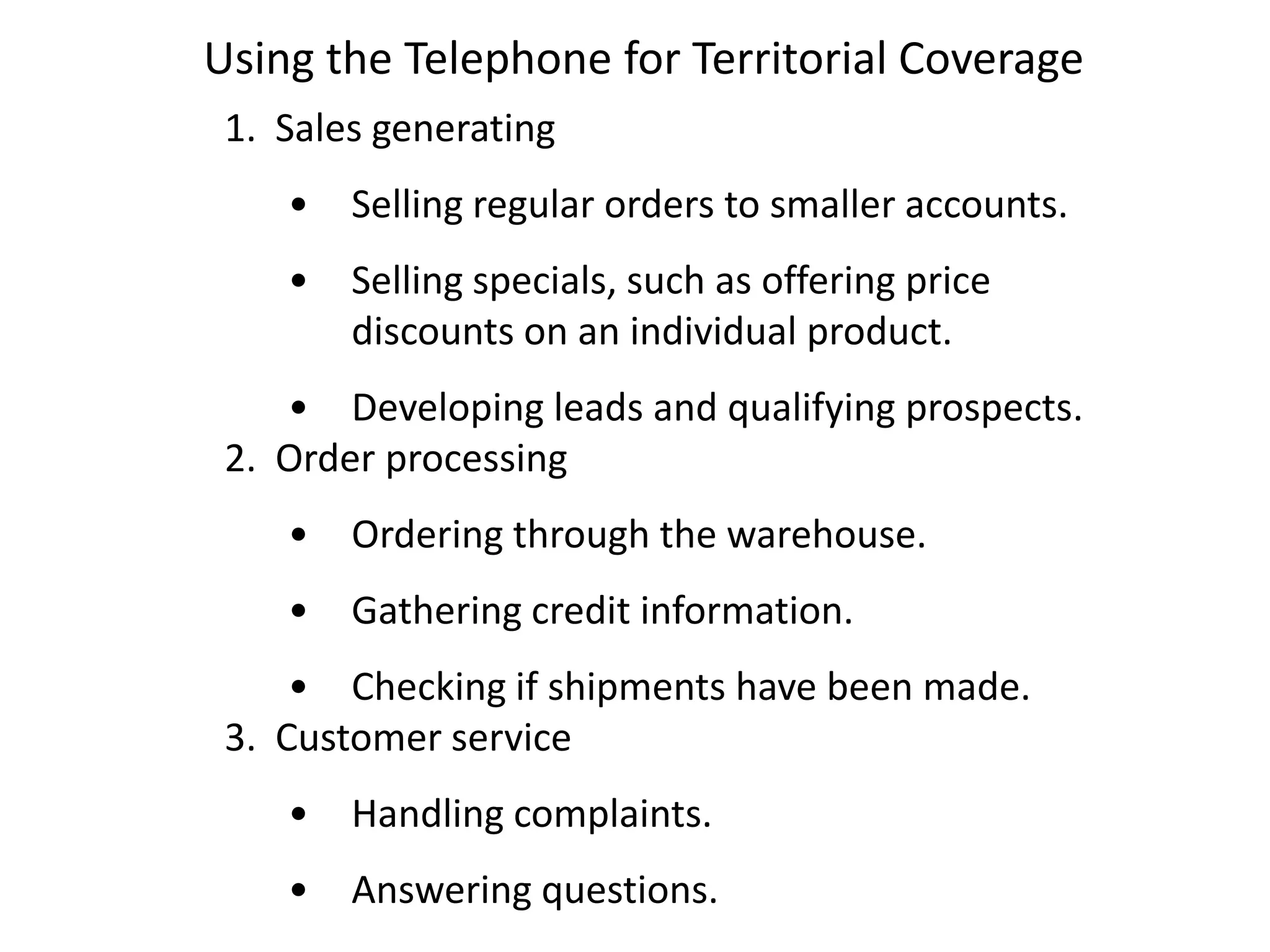 Using the Telephone for Territorial Coverage
 1. Sales generating
    •   Selling regular orders to smaller accounts.
    •   Selling specials, such as offering price
        discounts on an individual product.
    • Developing leads and qualifying prospects.
 2. Order processing
    •   Ordering through the warehouse.
    •   Gathering credit information.
     • Checking if shipments have been made.
 3. Customer service
    •   Handling complaints.
    •   Answering questions.
 