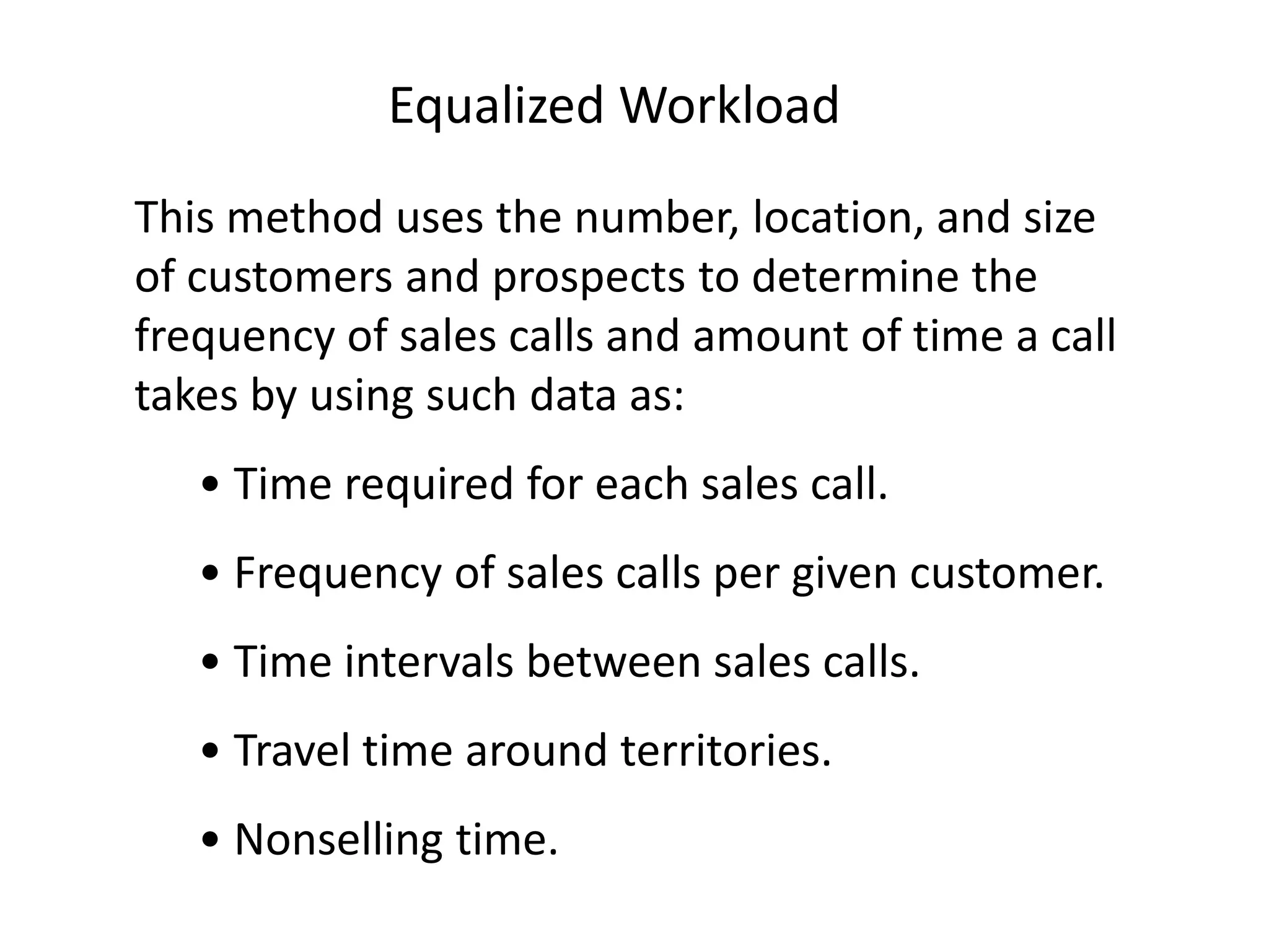 Equalized Workload
This method uses the number, location, and size
of customers and prospects to determine the
frequency of sales calls and amount of time a call
takes by using such data as:
   • Time required for each sales call.
   • Frequency of sales calls per given customer.
   • Time intervals between sales calls.
   • Travel time around territories.
   • Nonselling time.
 