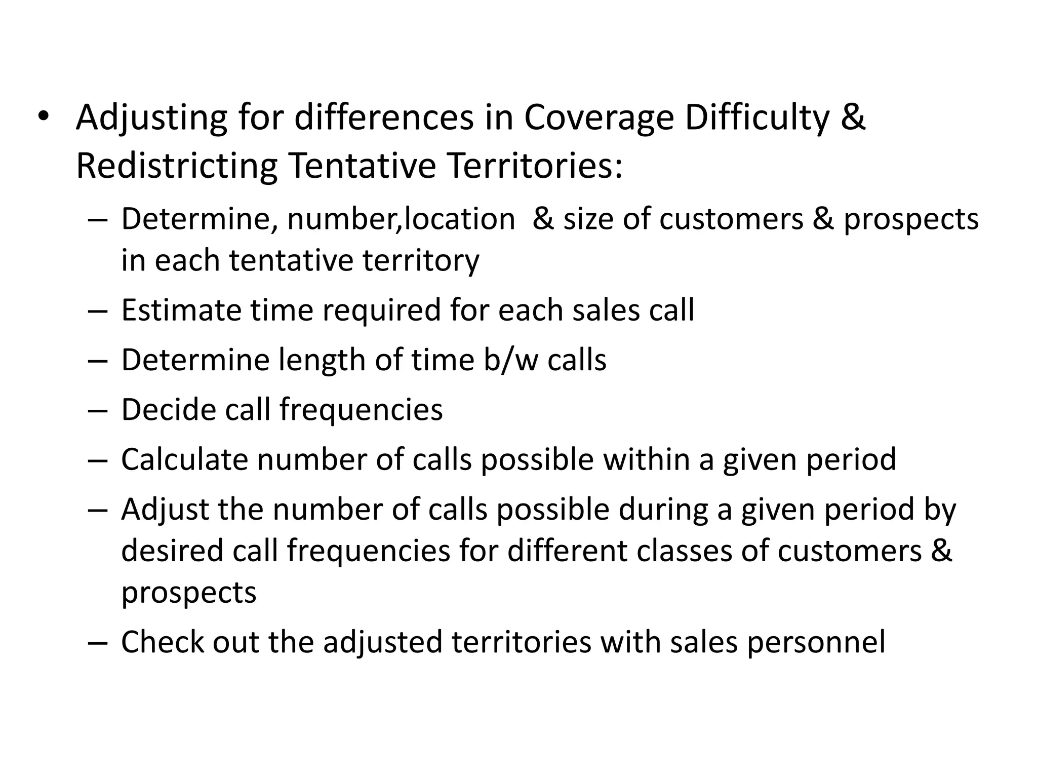 • Adjusting for differences in Coverage Difficulty &
  Redistricting Tentative Territories:
   – Determine, number,location & size of customers & prospects
     in each tentative territory
   – Estimate time required for each sales call
   – Determine length of time b/w calls
   – Decide call frequencies
   – Calculate number of calls possible within a given period
   – Adjust the number of calls possible during a given period by
     desired call frequencies for different classes of customers &
     prospects
   – Check out the adjusted territories with sales personnel
 