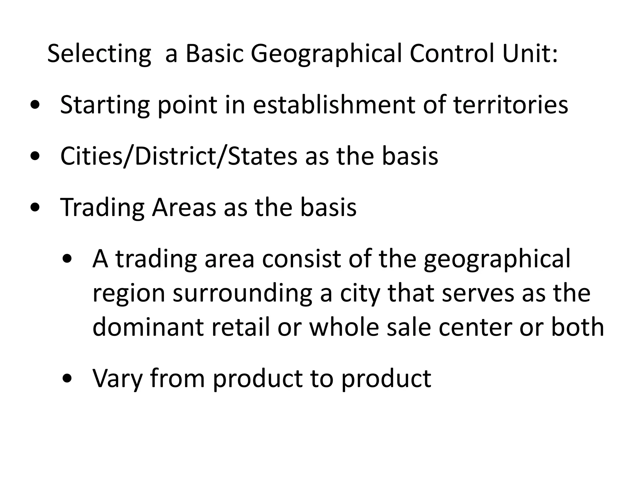 Selecting a Basic Geographical Control Unit:
• Starting point in establishment of territories
• Cities/District/States as the basis
• Trading Areas as the basis
  • A trading area consist of the geographical
    region surrounding a city that serves as the
    dominant retail or whole sale center or both
  • Vary from product to product
 
