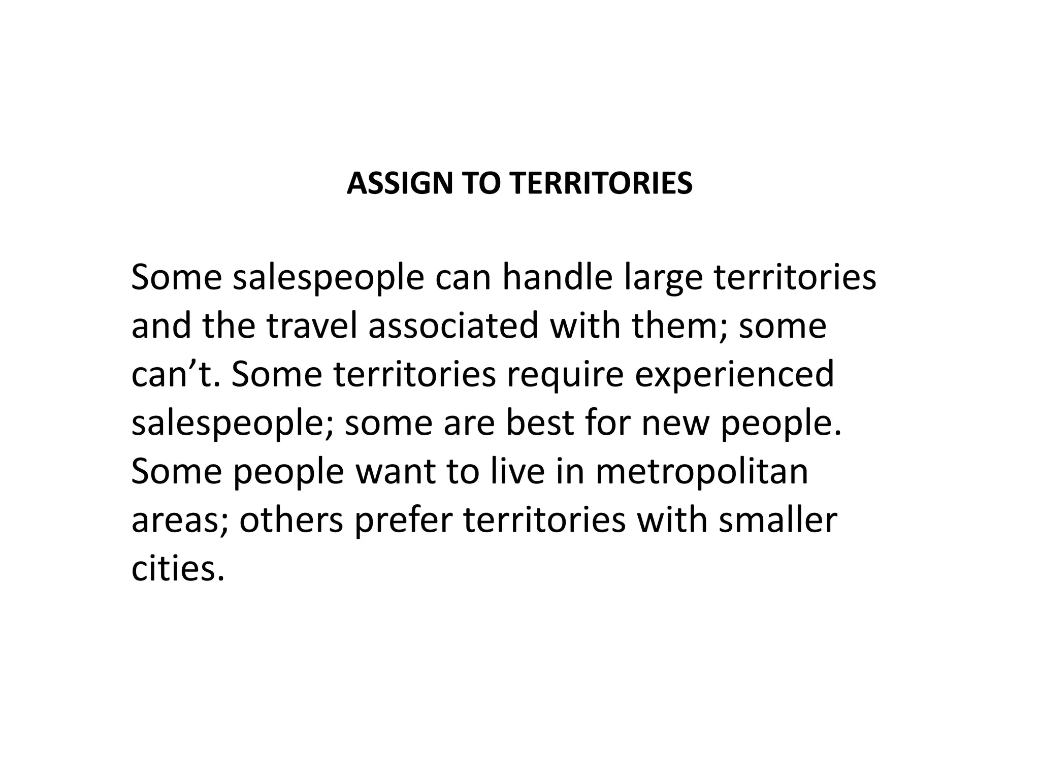 ASSIGN TO TERRITORIES

Some salespeople can handle large territories
and the travel associated with them; some
can’t. Some territories require experienced
salespeople; some are best for new people.
Some people want to live in metropolitan
areas; others prefer territories with smaller
cities.
 