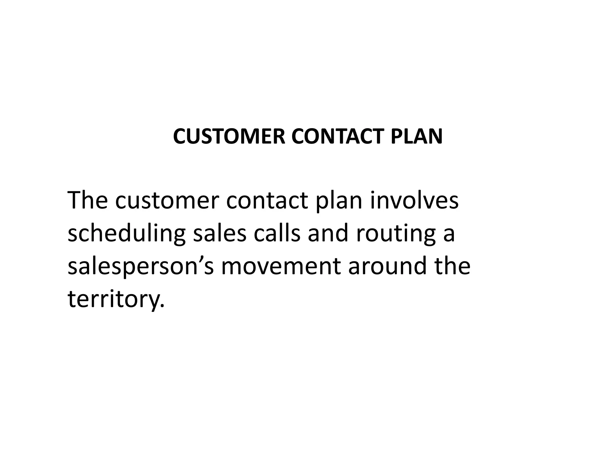 CUSTOMER CONTACT PLAN

The customer contact plan involves
scheduling sales calls and routing a
salesperson’s movement around the
territory.
 