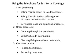 Using the Telephone for Territorial Coverage
 1. Sales generating
    •   Selling regular orders to smaller accounts.
    •   Selling specials, such as offering price
        discounts on an individual product.
    • Developing leads and qualifying prospects.
 2. Order processing
    •   Ordering through the warehouse.
    •   Gathering credit information.
     • Checking if shipments have been made.
 3. Customer service
    •   Handling complaints.
    •   Answering questions.
 