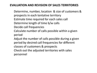 EVALUATION AND REVISION OF SALES TERRITORIES
  Determine, number, location & size of customers &
  prospects in each tentative territory
  Estimate time required for each sales call
  Determine length of time b/w calls
  Decide call frequencies
  Calculate number of calls possible within a given
  period
  Adjust the number of calls possible during a given
  period by desired call frequencies for different
  classes of customers & prospects
  Check out the adjusted territories with sales
  personnel
 